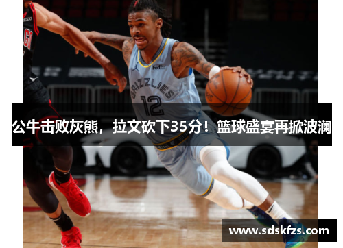 公牛击败灰熊，拉文砍下35分！篮球盛宴再掀波澜