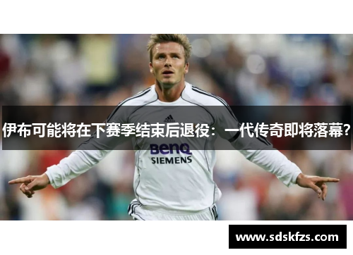 伊布可能将在下赛季结束后退役：一代传奇即将落幕？