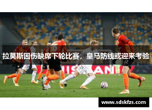 拉莫斯因伤缺席下轮比赛，皇马防线或迎来考验