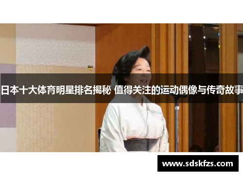 日本十大体育明星排名揭秘 值得关注的运动偶像与传奇故事