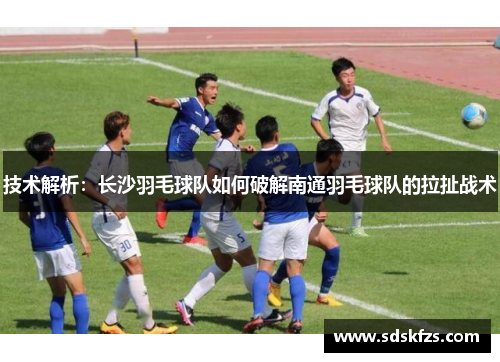 技术解析：长沙羽毛球队如何破解南通羽毛球队的拉扯战术