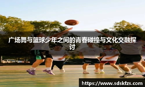 广场舞与篮球少年之间的青春碰撞与文化交融探讨